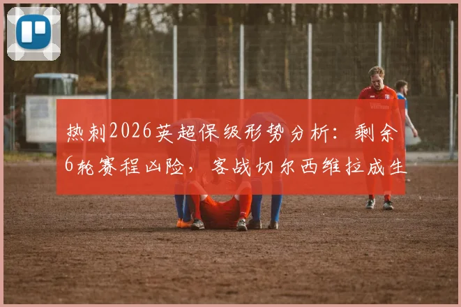 热刺2026英超保级形势分析：剩余6轮赛程凶险，客战切尔西维拉成生死战