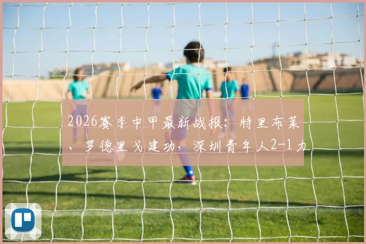 2026赛季中甲最新战报：特里布莱、罗德里戈建功，深圳青年人2-1力克梅州客家半场集锦