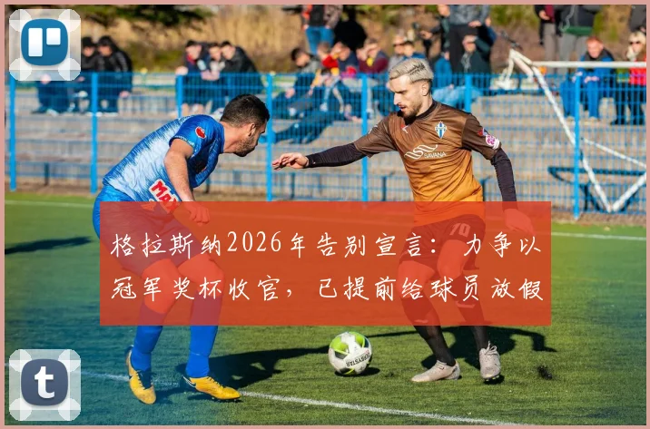 格拉斯纳2026年告别宣言:力争以冠军奖杯收官,已提前给球员放假备战关键战