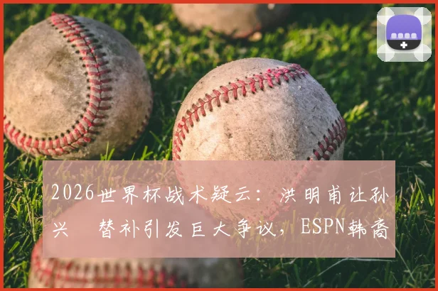 2026世界杯战术疑云：洪明甫让孙兴慜替补引发巨大争议，ESPN韩裔记者直言难以原谅
