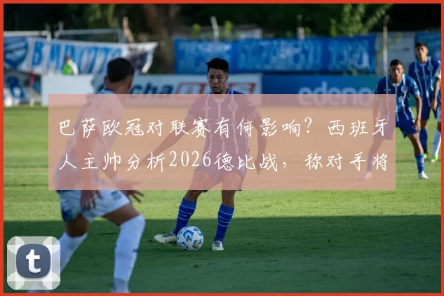 巴萨欧冠对联赛有何影响?西班牙人主帅分析2026德比战,称对手将全力以赴