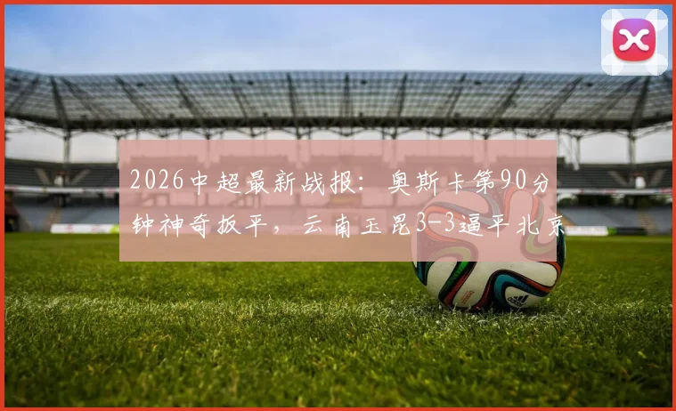 2026中超最新战报：奥斯卡第90分钟神奇扳平，云南玉昆3-3逼平北京国安，附全场进球集锦视频
