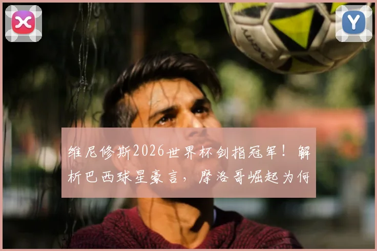 维尼修斯2026世界杯剑指冠军！解析巴西球星豪言，摩洛哥崛起为何已成公认强队？
