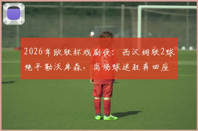 2026年欧联杯戏剧夜：西汉姆联2球绝平勒沃库森，离场球迷狂奔回座，点球大战悲情出局全记录