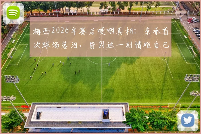 梅西2026年赛后哽咽真相:亲承首次球场落泪,皆因这一刻情难自已(附采访原话)