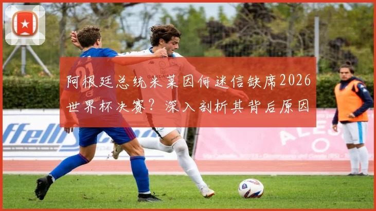 阿根廷总统米莱因何迷信缺席2026世界杯决赛？深入剖析其背后原因与传统，及对阿根廷队备战的潜在影响